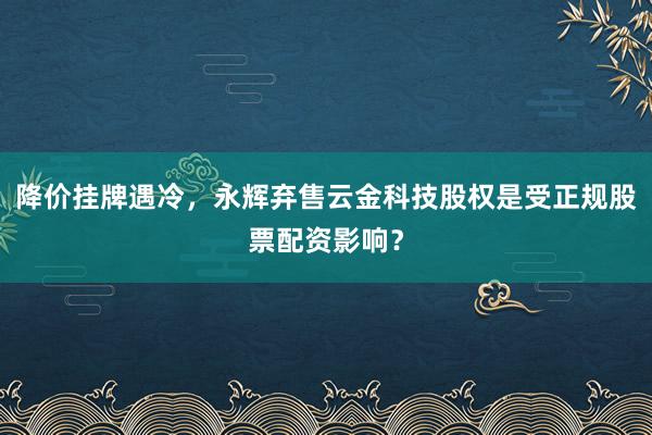降价挂牌遇冷，永辉弃售云金科技股权是受正规股票配资影响？