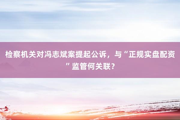 检察机关对冯志斌案提起公诉，与“正规实盘配资”监管何关联？