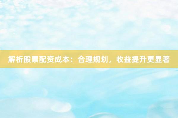 解析股票配资成本：合理规划，收益提升更显著