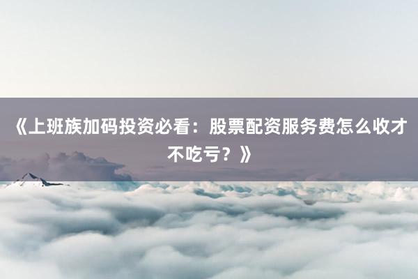 《上班族加码投资必看：股票配资服务费怎么收才不吃亏？》