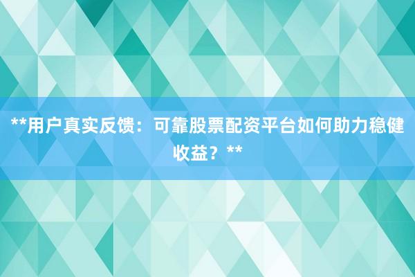 **用户真实反馈：可靠股票配资平台如何助力稳健收益？**