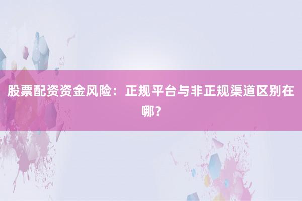 股票配资资金风险：正规平台与非正规渠道区别在哪？