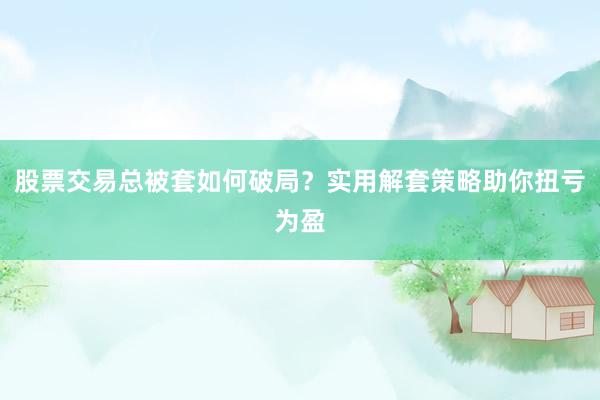 股票交易总被套如何破局？实用解套策略助你扭亏为盈