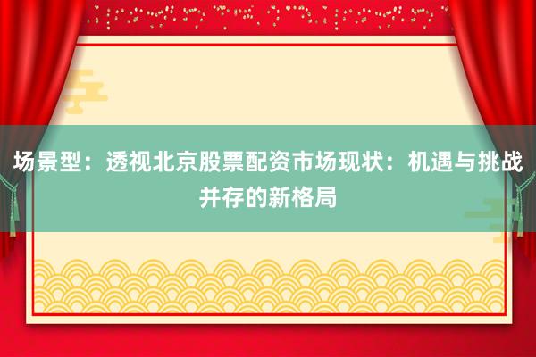 场景型：透视北京股票配资市场现状：机遇与挑战并存的新格局