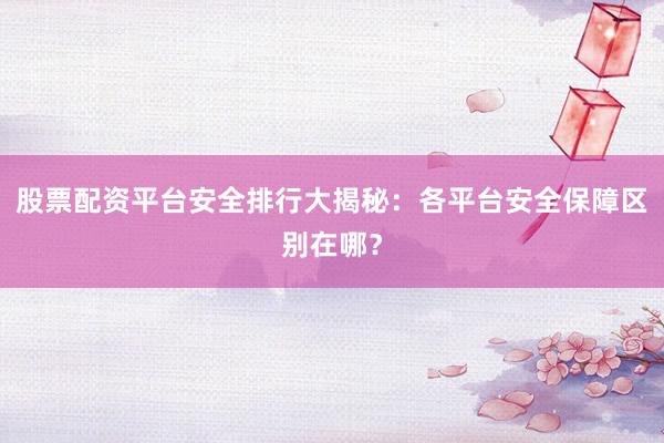 股票配资平台安全排行大揭秘：各平台安全保障区别在哪？
