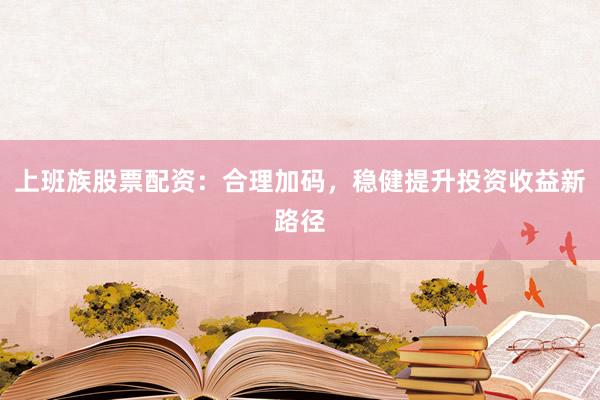上班族股票配资：合理加码，稳健提升投资收益新路径