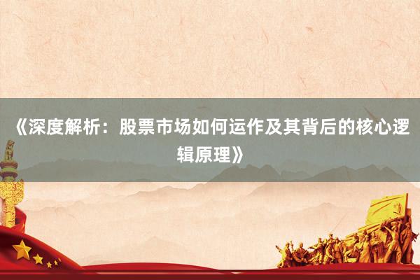 《深度解析：股票市场如何运作及其背后的核心逻辑原理》