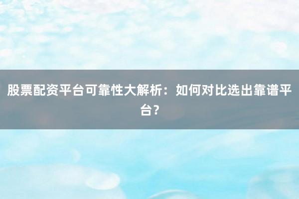 股票配资平台可靠性大解析：如何对比选出靠谱平台？