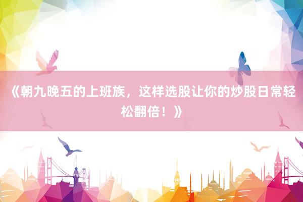 《朝九晚五的上班族，这样选股让你的炒股日常轻松翻倍！》