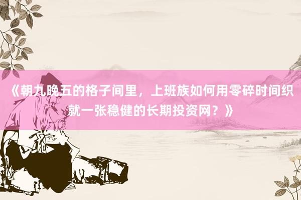 《朝九晚五的格子间里，上班族如何用零碎时间织就一张稳健的长期投资网？》