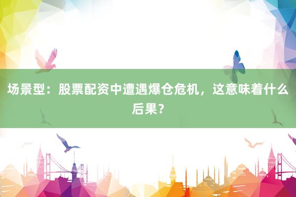 场景型：股票配资中遭遇爆仓危机，这意味着什么后果？