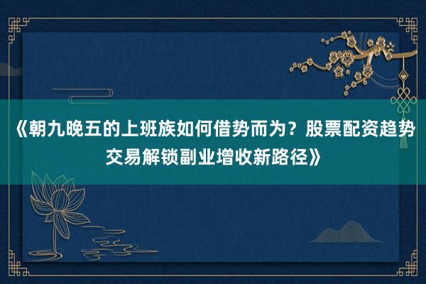 《朝九晚五的上班族如何借势而为？股票配资趋势交易解锁副业增收新路径》
