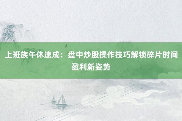 上班族午休速成：盘中炒股操作技巧解锁碎片时间盈利新姿势