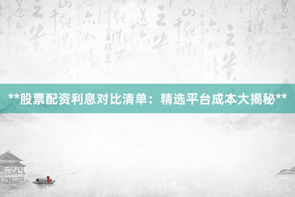 **股票配资利息对比清单：精选平台成本大揭秘**