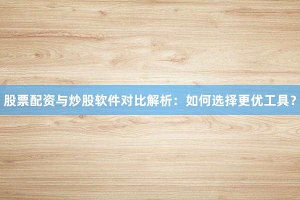 股票配资与炒股软件对比解析：如何选择更优工具？