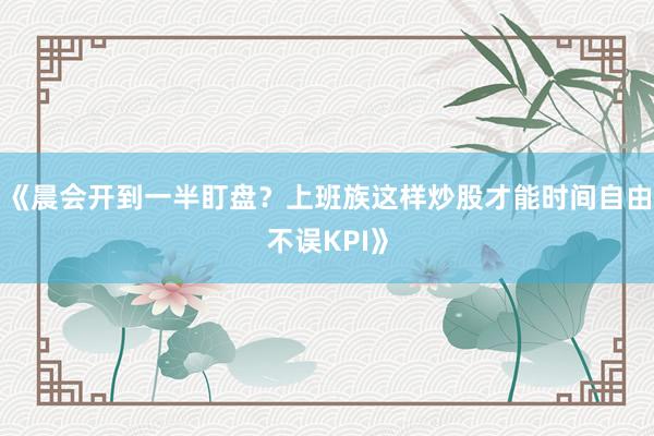 《晨会开到一半盯盘？上班族这样炒股才能时间自由不误KPI》