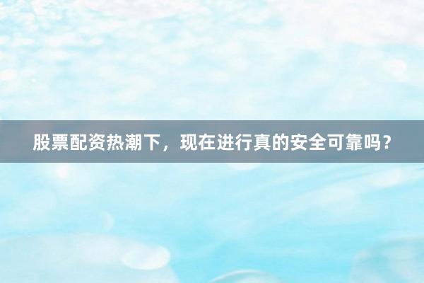股票配资热潮下，现在进行真的安全可靠吗？