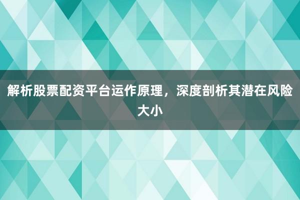 解析股票配资平台运作原理，深度剖析其潜在风险大小