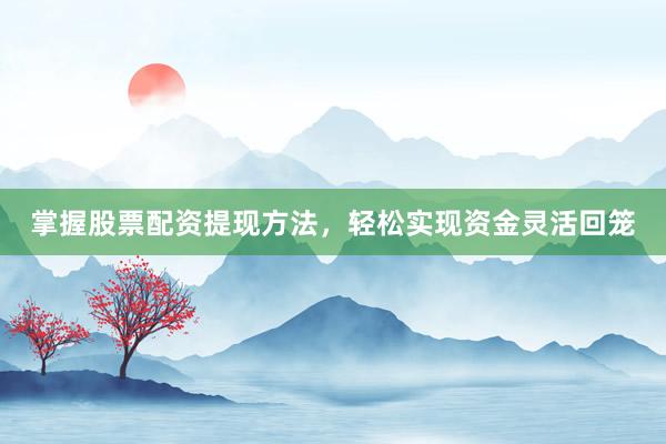 掌握股票配资提现方法，轻松实现资金灵活回笼