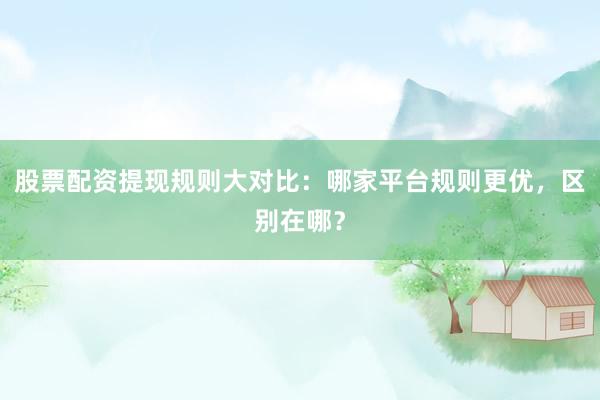股票配资提现规则大对比：哪家平台规则更优，区别在哪？