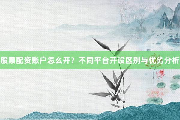 股票配资账户怎么开？不同平台开设区别与优劣分析