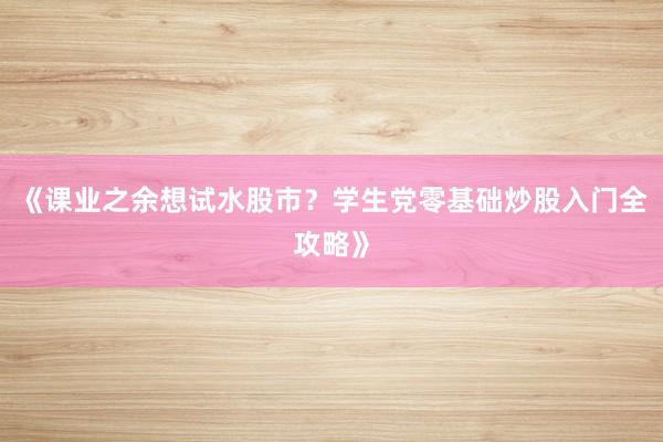 《课业之余想试水股市？学生党零基础炒股入门全攻略》