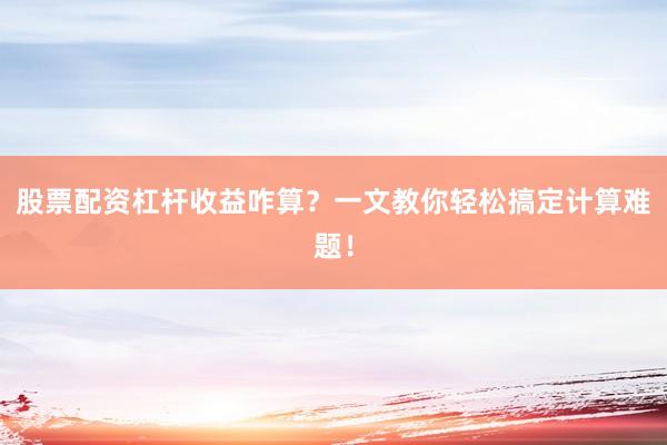 股票配资杠杆收益咋算？一文教你轻松搞定计算难题！