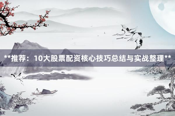 **推荐：10大股票配资核心技巧总结与实战整理**