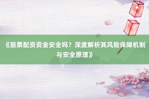 《股票配资资金安全吗？深度解析其风险保障机制与安全原理》
