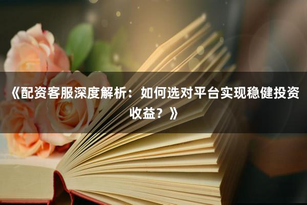 《配资客服深度解析：如何选对平台实现稳健投资收益？》