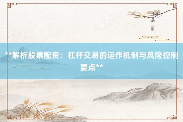 **解析股票配资：杠杆交易的运作机制与风险控制要点**