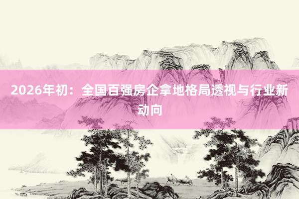 2026年初：全国百强房企拿地格局透视与行业新动向
