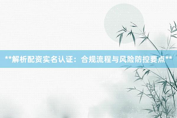 **解析配资实名认证：合规流程与风险防控要点**