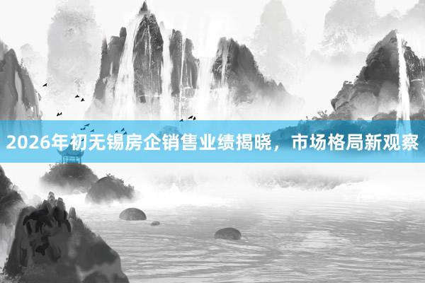 2026年初无锡房企销售业绩揭晓，市场格局新观察