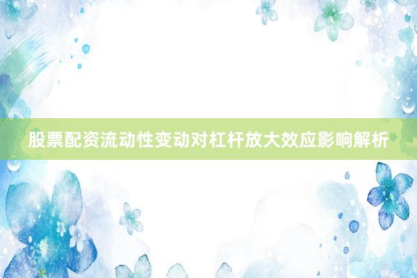 股票配资流动性变动对杠杆放大效应影响解析