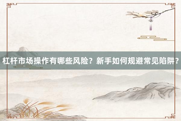 杠杆市场操作有哪些风险？新手如何规避常见陷阱？