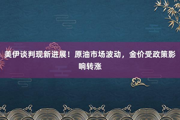 美伊谈判现新进展！原油市场波动，金价受政策影响转涨