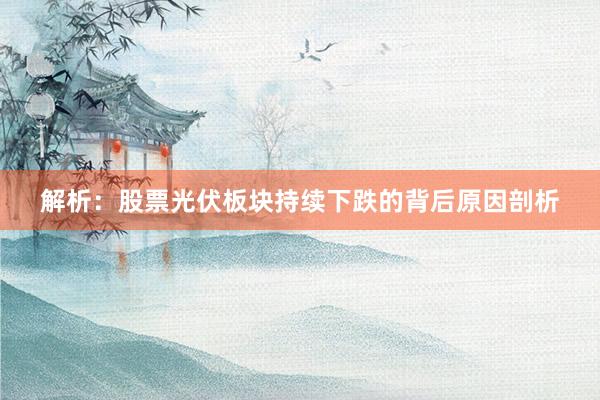 解析：股票光伏板块持续下跌的背后原因剖析