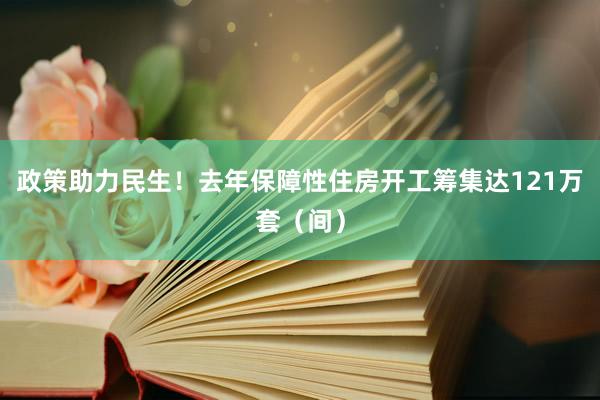 政策助力民生！去年保障性住房开工筹集达121万套（间）