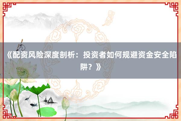 《配资风险深度剖析：投资者如何规避资金安全陷阱？》