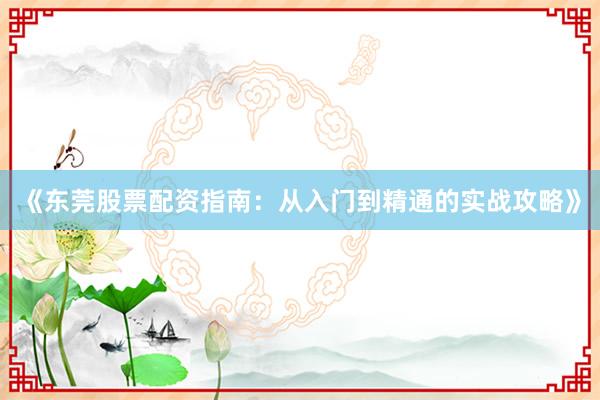 《东莞股票配资指南：从入门到精通的实战攻略》