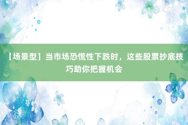 【场景型】当市场恐慌性下跌时，这些股票抄底技巧助你把握机会