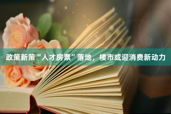 政策新策“人才房票”落地，楼市或迎消费新动力