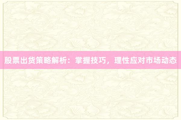 股票出货策略解析：掌握技巧，理性应对市场动态