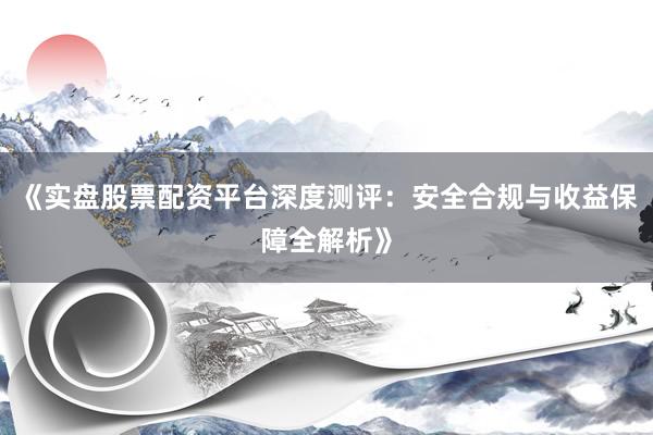 《实盘股票配资平台深度测评：安全合规与收益保障全解析》