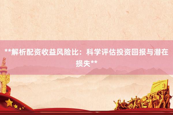 **解析配资收益风险比：科学评估投资回报与潜在损失**