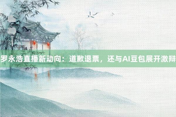 罗永浩直播新动向：道歉退票，还与AI豆包展开激辩