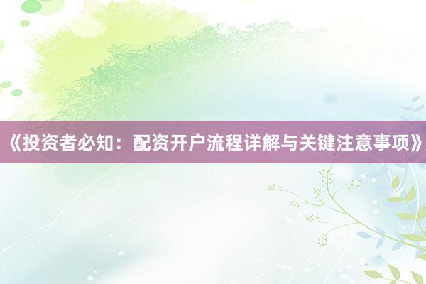 《投资者必知：配资开户流程详解与关键注意事项》
