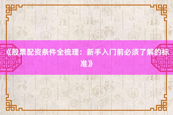 《股票配资条件全梳理：新手入门前必须了解的标准》