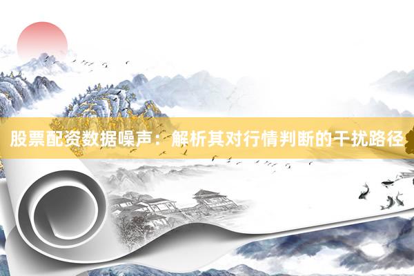 股票配资数据噪声：解析其对行情判断的干扰路径